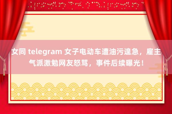 女同 telegram 女子电动车遭油污遑急，雇主气派激勉网友怒骂，事件后续曝光！