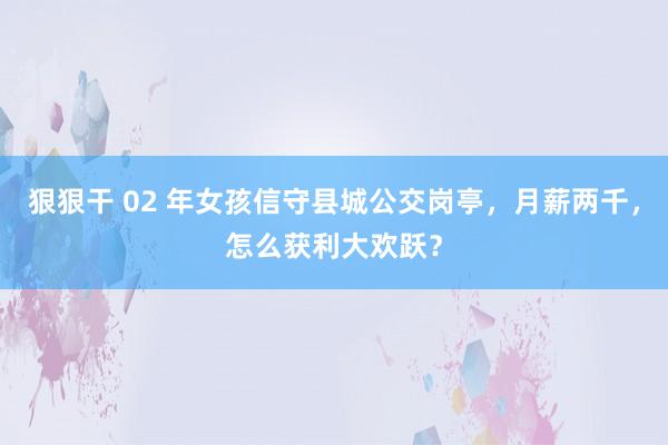 狠狠干 02 年女孩信守县城公交岗亭，月薪两千，怎么获利大欢跃？