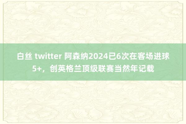 白丝 twitter 阿森纳2024已6次在客场进球5+，创英格兰顶级联赛当然年记载