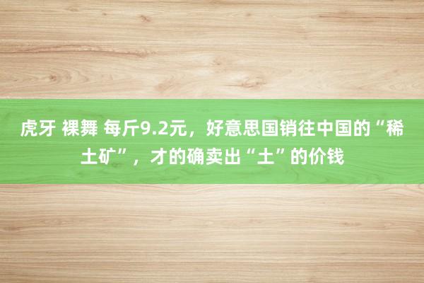 虎牙 裸舞 每斤9.2元，好意思国销往中国的“稀土矿”，才的确卖出“土”的价钱