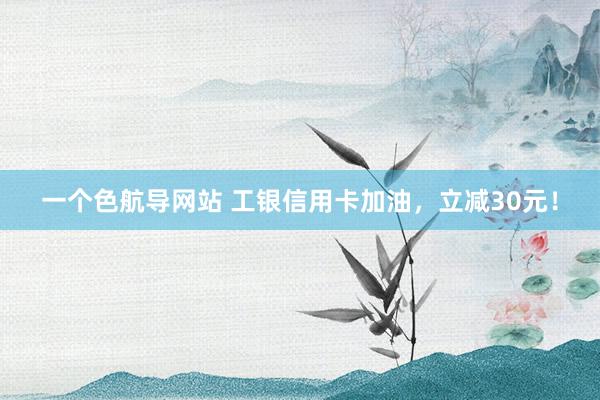 一个色航导网站 工银信用卡加油，立减30元！