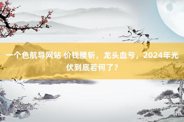 一个色航导网站 价钱腰斩，龙头血亏，2024年光伏到底若何了？