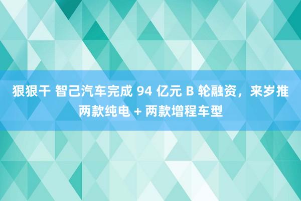 狠狠干 智己汽车完成 94 亿元 B 轮融资，来岁推两款纯电 + 两款增程车型