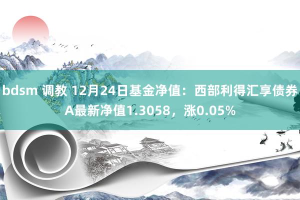 bdsm 调教 12月24日基金净值：西部利得汇享债券A最新净值1.3058，涨0.05%