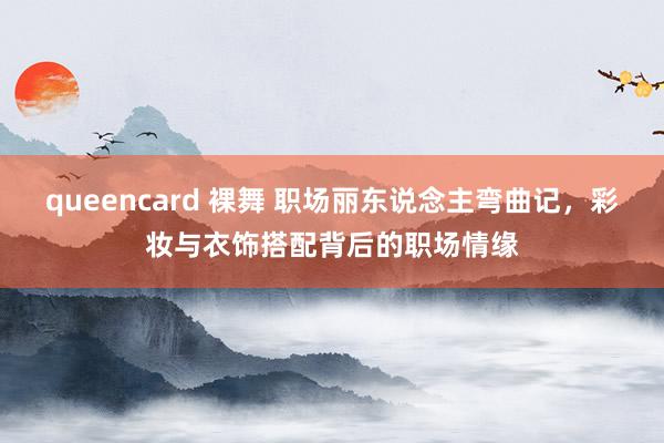 queencard 裸舞 职场丽东说念主弯曲记，彩妆与衣饰搭配背后的职场情缘