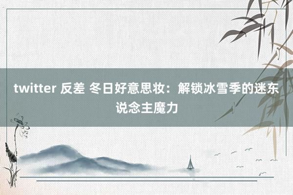 twitter 反差 冬日好意思妆：解锁冰雪季的迷东说念主魔力