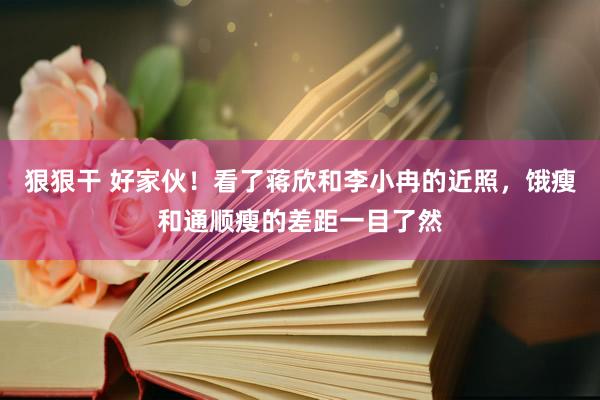 狠狠干 好家伙！看了蒋欣和李小冉的近照，饿瘦和通顺瘦的差距一目了然