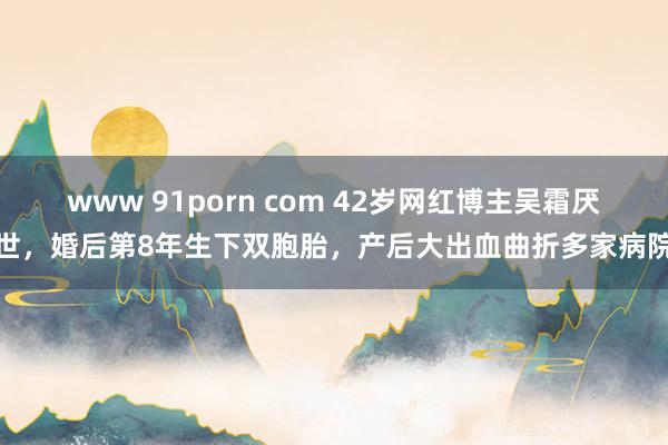 www 91porn com 42岁网红博主吴霜厌世，婚后第8年生下双胞胎，产后大出血曲折多家病院