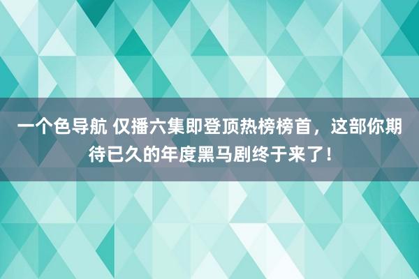 一个色导航 仅播六集即登顶热榜榜首，这部你期待已久的年度黑马剧终于来了！