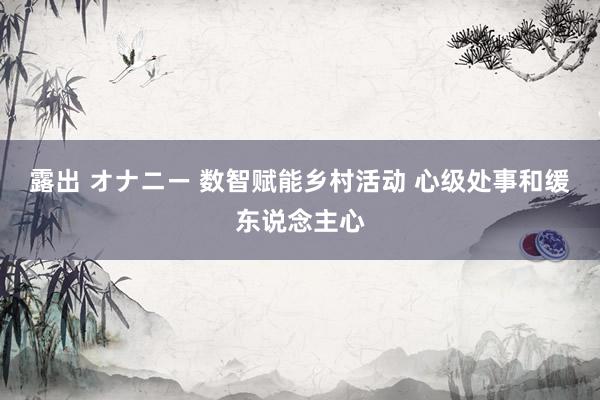 露出 オナニー 数智赋能乡村活动 心级处事和缓东说念主心