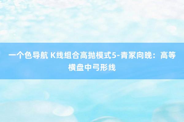 一个色导航 K线组合高抛模式5-青冢向晚：高等横盘中弓形线