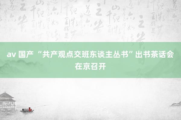 av 国产 “共产观点交班东谈主丛书”出书茶话会在京召开