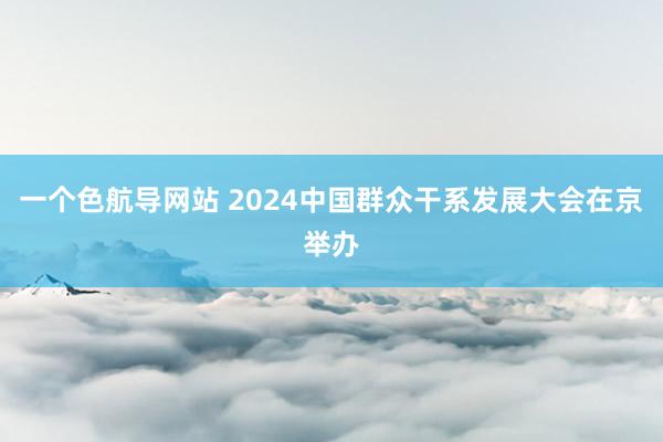 一个色航导网站 2024中国群众干系发展大会在京举办