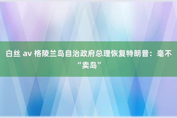 白丝 av 格陵兰岛自治政府总理恢复特朗普：毫不“卖岛”