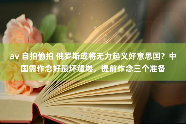 av 自拍偷拍 俄罗斯或将无力起义好意思国？中国需作念好最坏缱绻，提前作念三个准备