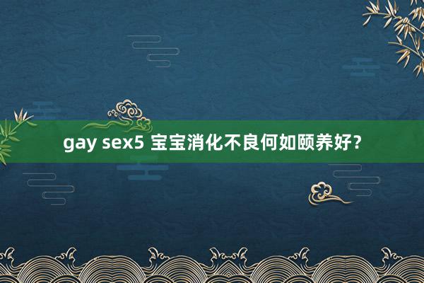 gay sex5 宝宝消化不良何如颐养好？