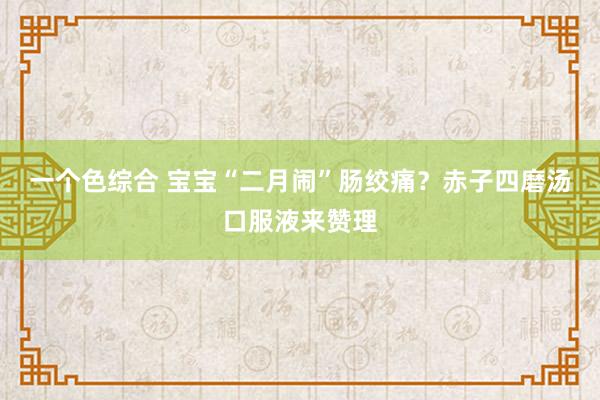 一个色综合 宝宝“二月闹”肠绞痛？赤子四磨汤口服液来赞理