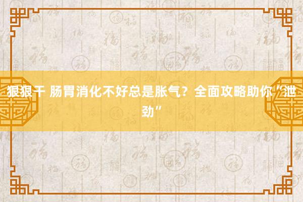 狠狠干 肠胃消化不好总是胀气？全面攻略助你“泄劲”