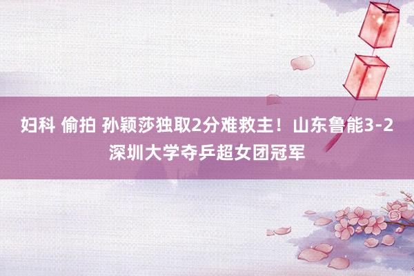 妇科 偷拍 孙颖莎独取2分难救主！山东鲁能3-2深圳大学夺乒超女团冠军