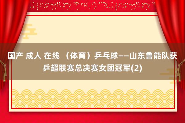 国产 成人 在线 （体育）乒乓球——山东鲁能队获乒超联赛总决赛女团冠军(2)