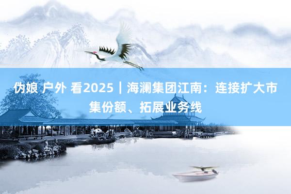 伪娘 户外 看2025｜海澜集团江南：连接扩大市集份额、拓展业务线