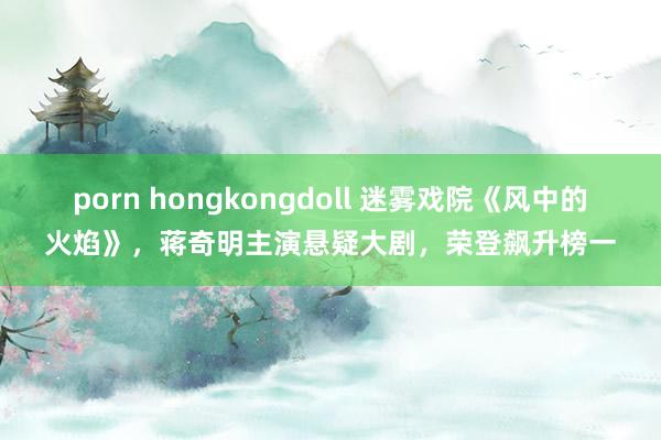 porn hongkongdoll 迷雾戏院《风中的火焰》，蒋奇明主演悬疑大剧，荣登飙升榜一