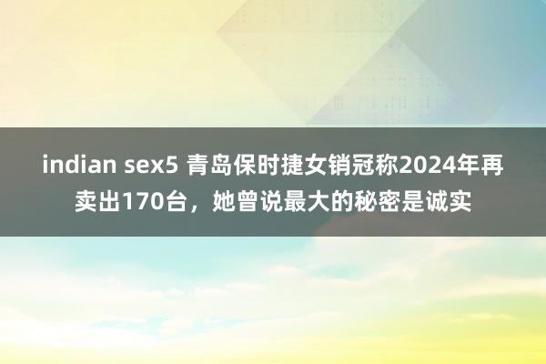 indian sex5 青岛保时捷女销冠称2024年再卖出170台，她曾说最大的秘密是诚实