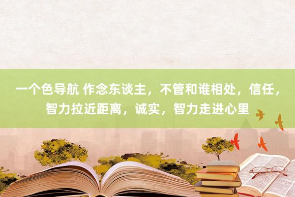 一个色导航 作念东谈主，不管和谁相处，信任，智力拉近距离，诚实，智力走进心里