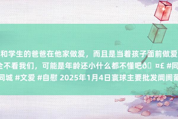 和学生的爸爸在他家做爱，而且是当着孩子面前做爱，太刺激了，孩子完全不看我们，可能是年龄还小什么都不懂吧🤣 #同城 #文爱 #自慰 2025年1月4日寰球主要批发阛阓葡萄干(二级)价钱行情