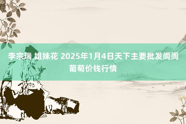 李宗瑞 姐妹花 2025年1月4日天下主要批发阛阓葡萄价钱行情