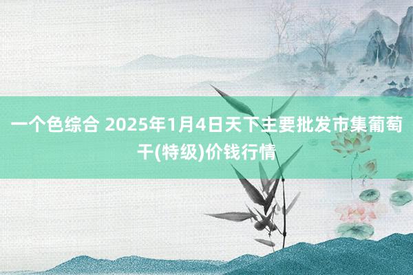 一个色综合 2025年1月4日天下主要批发市集葡萄干(特级)价钱行情