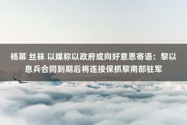 杨幂 丝袜 以媒称以政府或向好意思寄语：黎以息兵合同到期后将连接保抓黎南部驻军