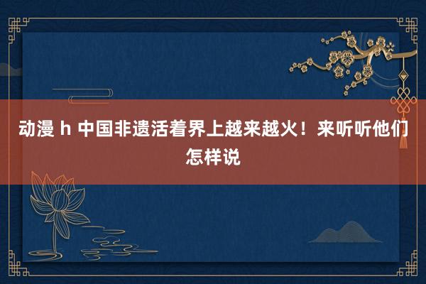 动漫 h 中国非遗活着界上越来越火！来听听他们怎样说