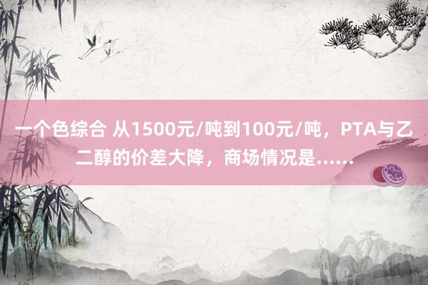 一个色综合 从1500元/吨到100元/吨，PTA与乙二醇的价差大降，商场情况是......