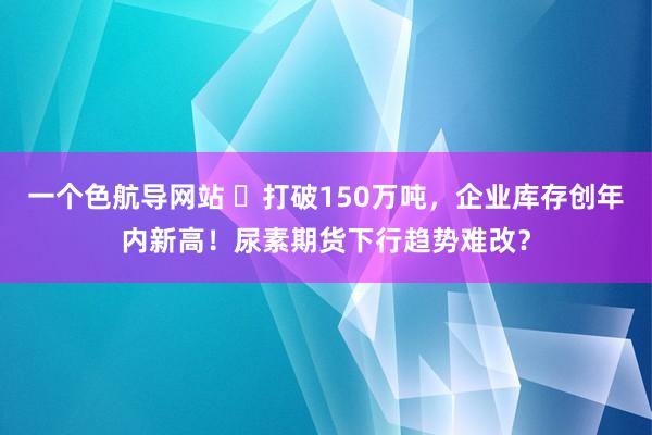 一个色航导网站 ​打破150万吨，企业库存创年内新高！尿素期货下行趋势难改？