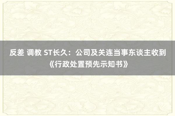 反差 调教 ST长久：公司及关连当事东谈主收到《行政处置预先示知书》