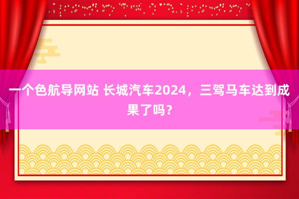 一个色航导网站 长城汽车2024，三驾马车达到成果了吗？