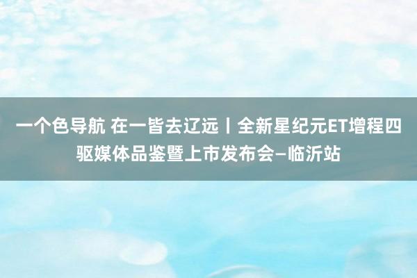 一个色导航 在一皆去辽远丨全新星纪元ET增程四驱媒体品鉴暨上市发布会—临沂站