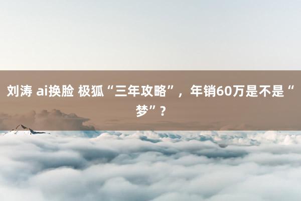 刘涛 ai换脸 极狐“三年攻略”，年销60万是不是“梦”？