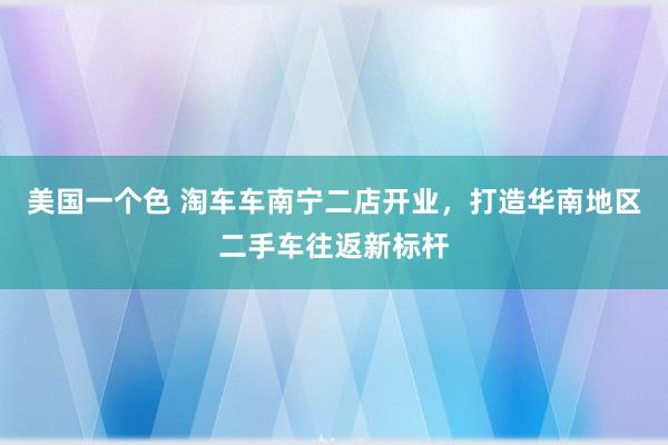 美国一个色 淘车车南宁二店开业，打造华南地区二手车往返新标杆