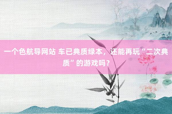 一个色航导网站 车已典质绿本，还能再玩“二次典质”的游戏吗？