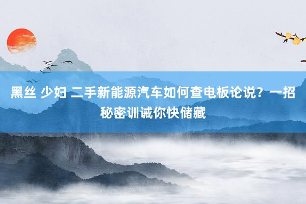 黑丝 少妇 二手新能源汽车如何查电板论说？一招秘密训诫你快储藏