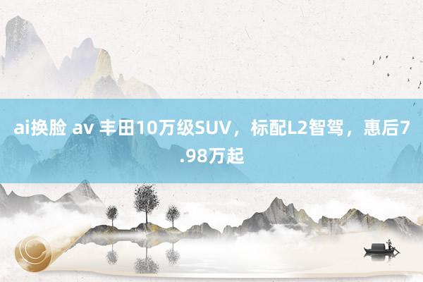 ai换脸 av 丰田10万级SUV，标配L2智驾，惠后7.98万起