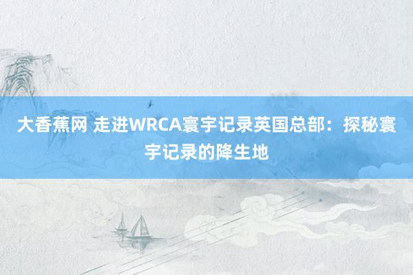 大香蕉网 走进WRCA寰宇记录英国总部：探秘寰宇记录的降生地