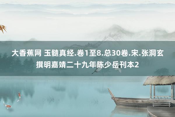 大香蕉网 玉髓真经.卷1至8.总30卷.宋.张洞玄撰明嘉靖二十九年陈少岳刊本2