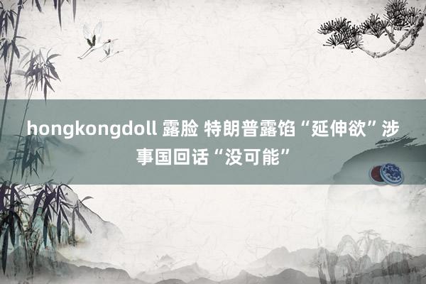 hongkongdoll 露脸 特朗普露馅“延伸欲”涉事国回话“没可能”