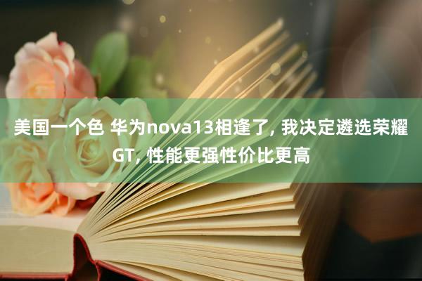 美国一个色 华为nova13相逢了， 我决定遴选荣耀GT， 性能更强性价比更高