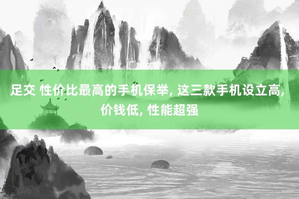 足交 性价比最高的手机保举， 这三款手机设立高， 价钱低， 性能超强