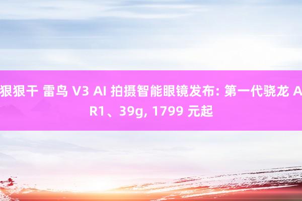 狠狠干 雷鸟 V3 AI 拍摄智能眼镜发布: 第一代骁龙 AR1、39g， 1799 元起