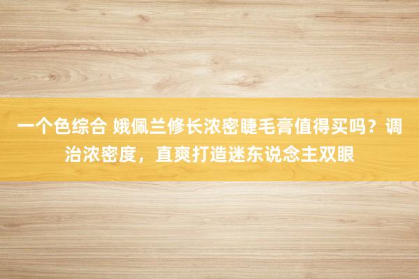 一个色综合 娥佩兰修长浓密睫毛膏值得买吗？调治浓密度，直爽打造迷东说念主双眼